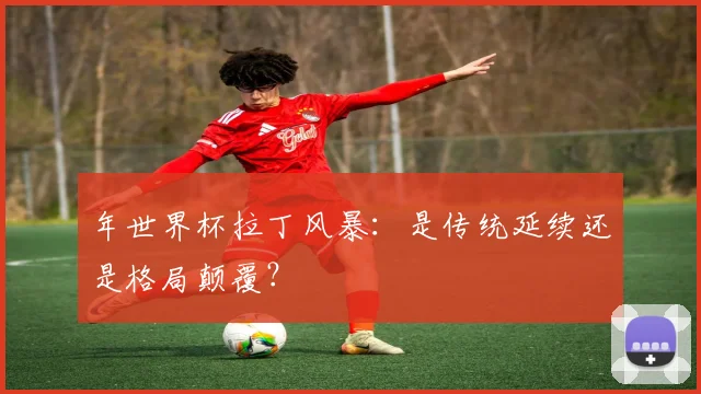 年世界杯拉丁风暴：是传统延续还是格局颠覆？