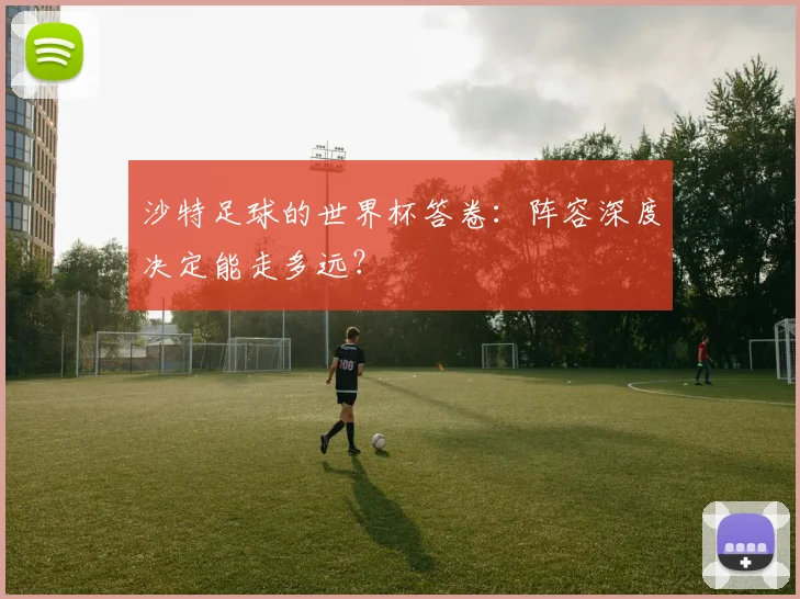 沙特足球的世界杯答卷:阵容深度决定能走多远?