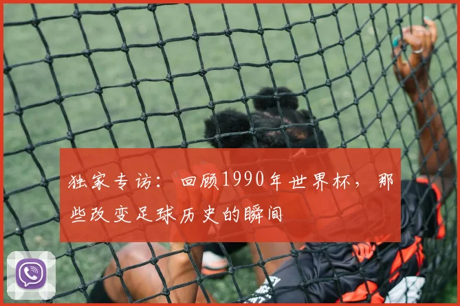 独家专访:回顾1990年世界杯,那些改变足球历史的瞬间