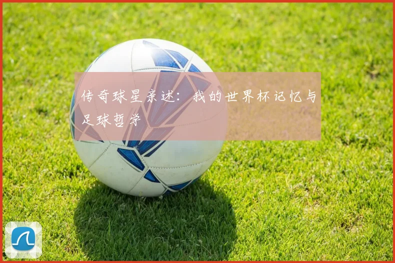 传奇球星亲述:我的世界杯记忆与足球哲学