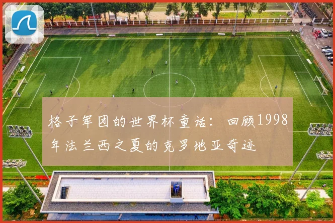 格子军团的世界杯童话：回顾1998年法兰西之夏的克罗地亚奇迹