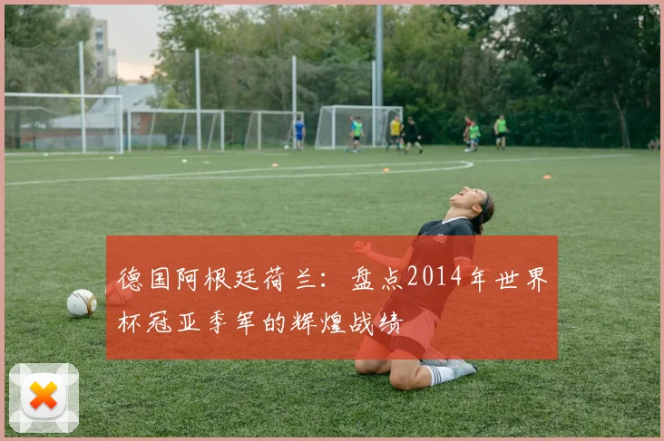 德国阿根廷荷兰:盘点2014年世界杯冠亚季军的辉煌战绩