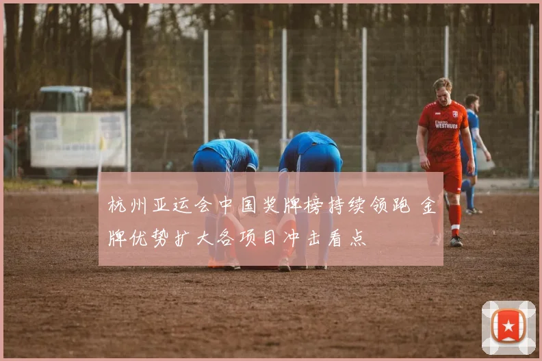 杭州亚运会中国奖牌榜持续领跑 金牌优势扩大各项目冲击看点